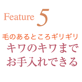 Feature5 毛のあるところギリギリ キワのキワまでお手入れできる